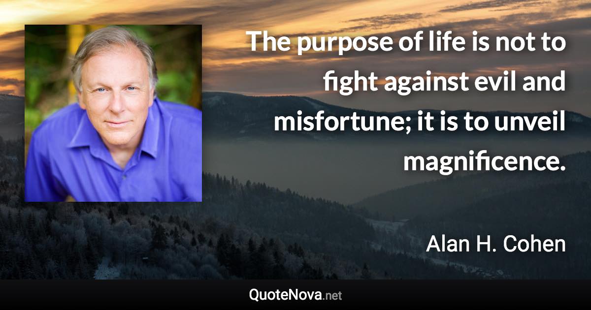 The purpose of life is not to fight against evil and misfortune; it is to unveil magnificence. - Alan H. Cohen quote