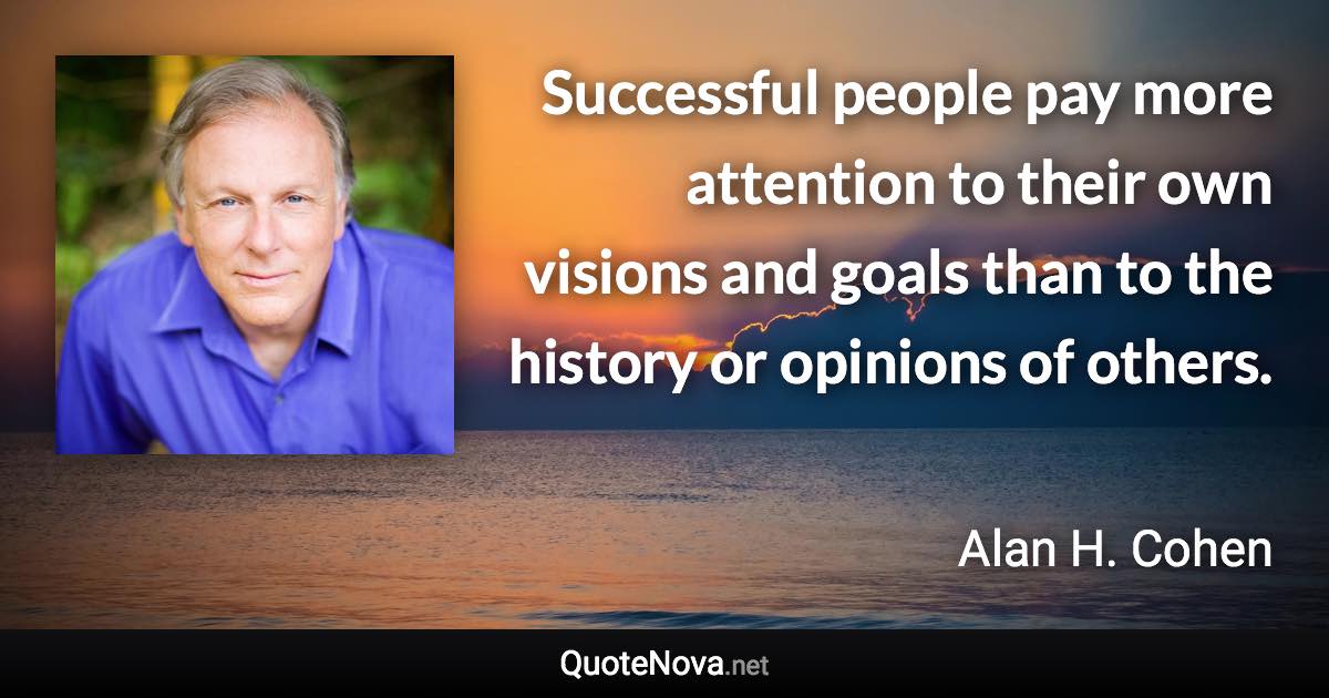 Successful people pay more attention to their own visions and goals than to the history or opinions of others. - Alan H. Cohen quote