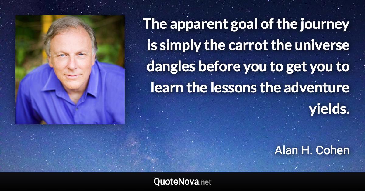 The apparent goal of the journey is simply the carrot the universe dangles before you to get you to learn the lessons the adventure yields. - Alan H. Cohen quote