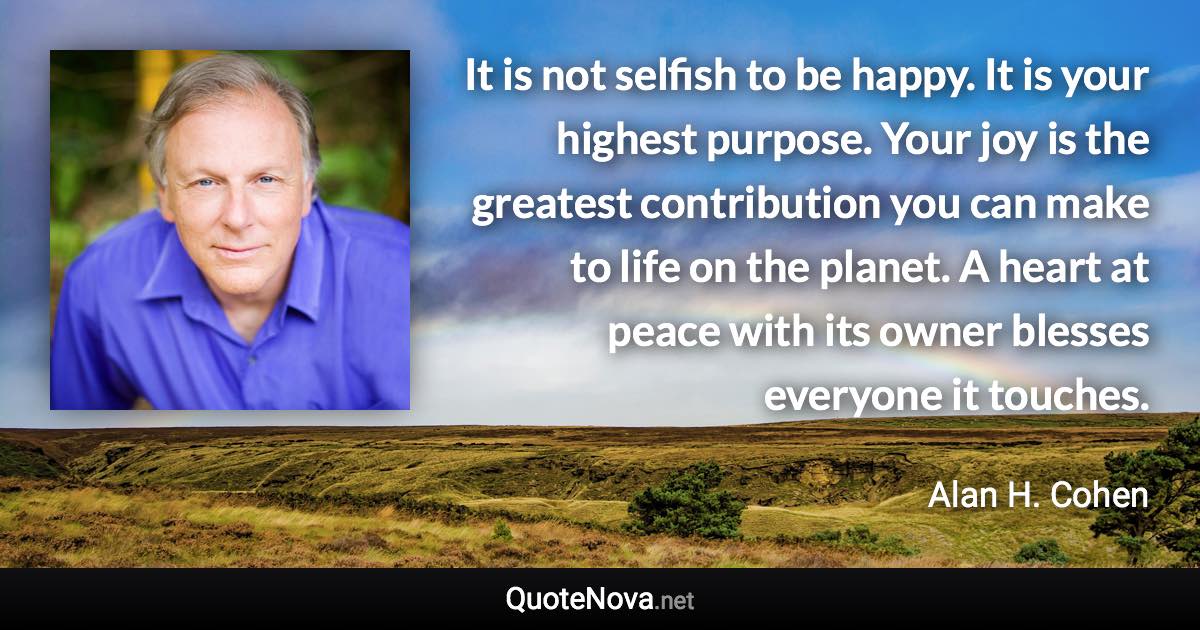 It is not selfish to be happy. It is your highest purpose. Your joy is the greatest contribution you can make to life on the planet. A heart at peace with its owner blesses everyone it touches. - Alan H. Cohen quote