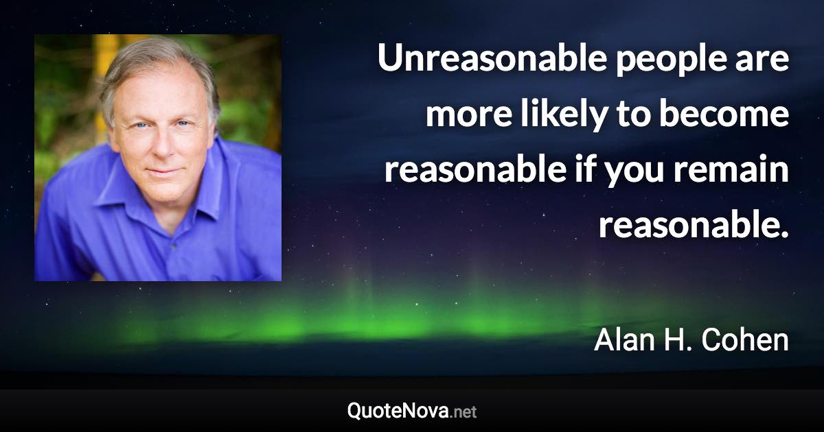 Unreasonable people are more likely to become reasonable if you remain reasonable. - Alan H. Cohen quote