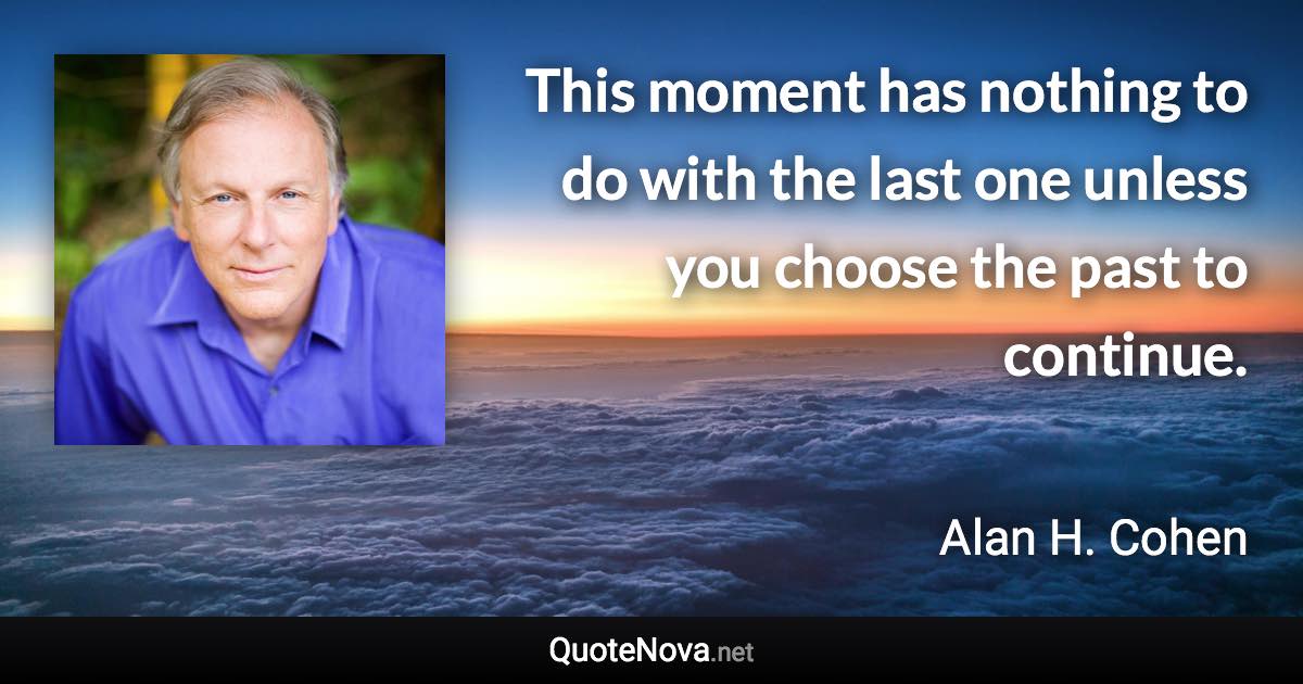 This moment has nothing to do with the last one unless you choose the past to continue. - Alan H. Cohen quote