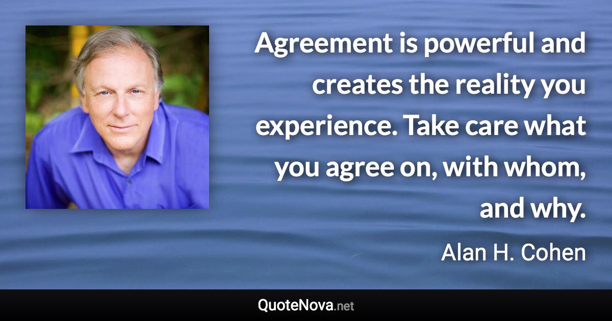 Agreement is powerful and creates the reality you experience. Take care what you agree on, with whom, and why. - Alan H. Cohen quote