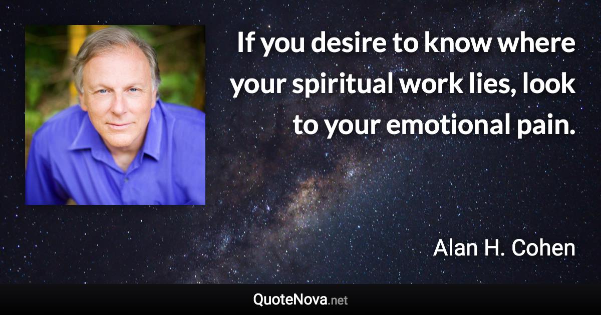 If you desire to know where your spiritual work lies, look to your emotional pain. - Alan H. Cohen quote