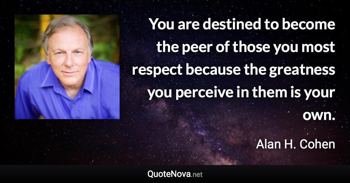 You are destined to become the peer of those you most respect because the greatness you perceive in them is your own. - Alan H. Cohen quote