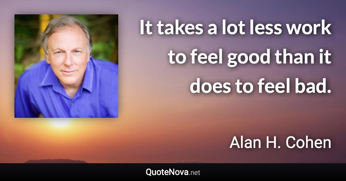 It takes a lot less work to feel good than it does to feel bad. - Alan H. Cohen quote