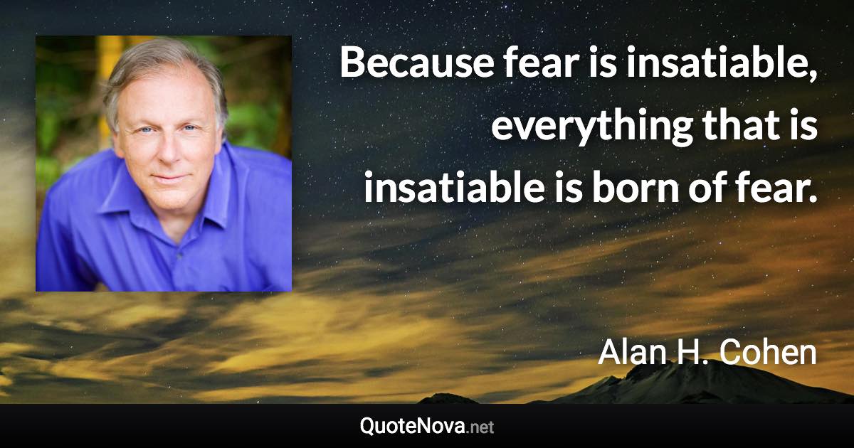 Because fear is insatiable, everything that is insatiable is born of fear. - Alan H. Cohen quote