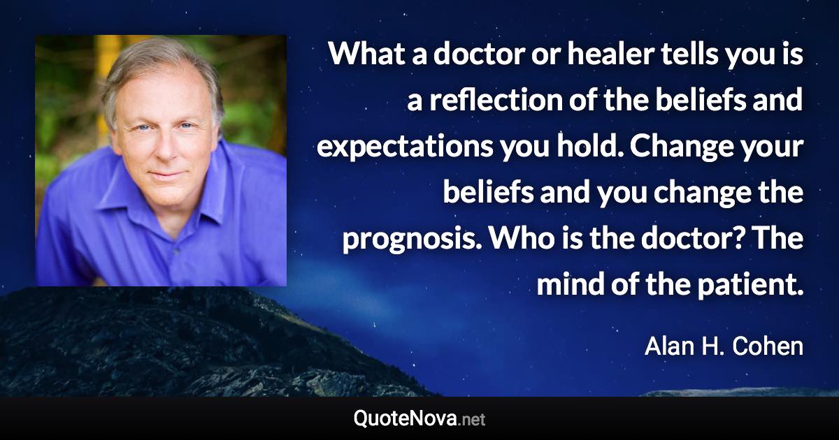 What a doctor or healer tells you is a reflection of the beliefs and expectations you hold. Change your beliefs and you change the prognosis. Who is the doctor? The mind of the patient. - Alan H. Cohen quote