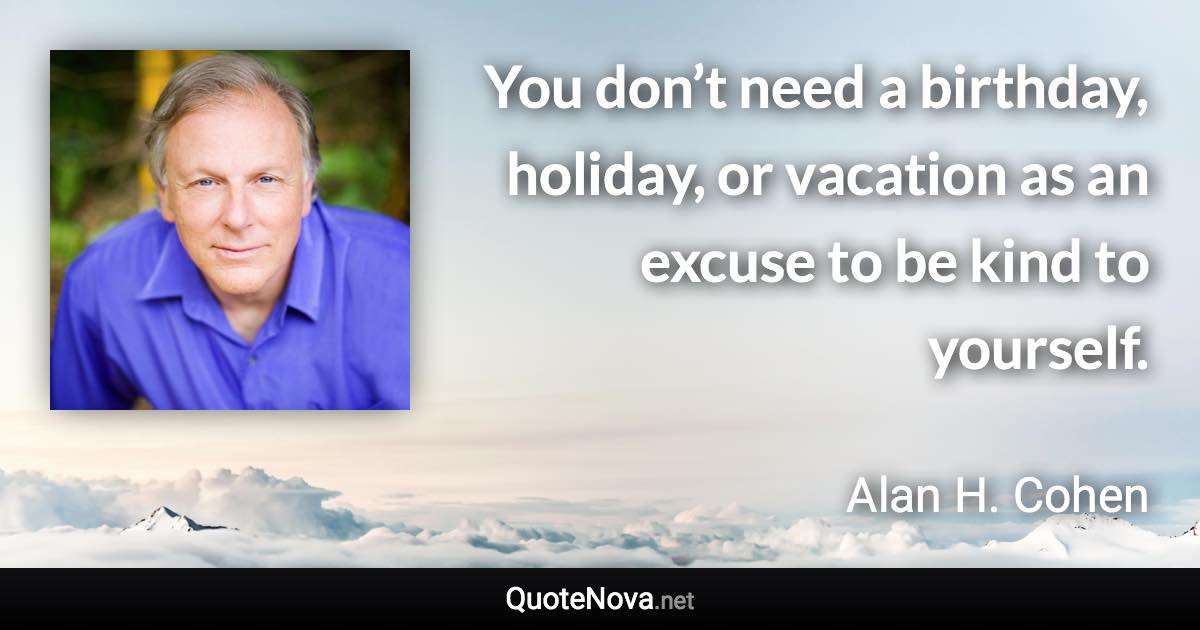 You don’t need a birthday, holiday, or vacation as an excuse to be kind to yourself. - Alan H. Cohen quote