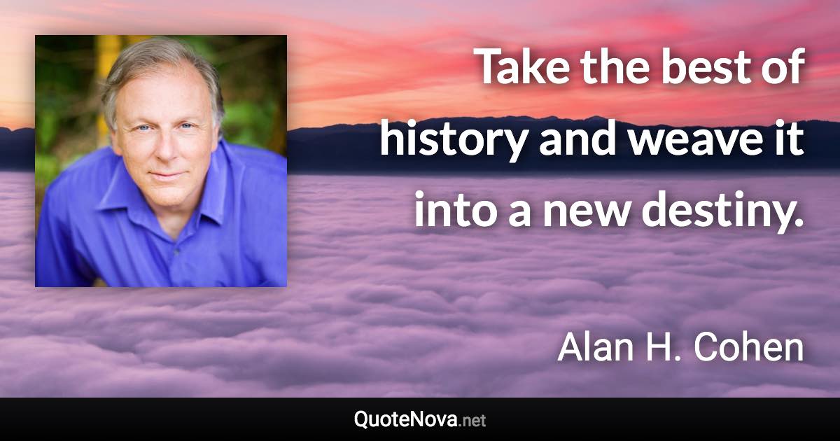 Take the best of history and weave it into a new destiny. - Alan H. Cohen quote