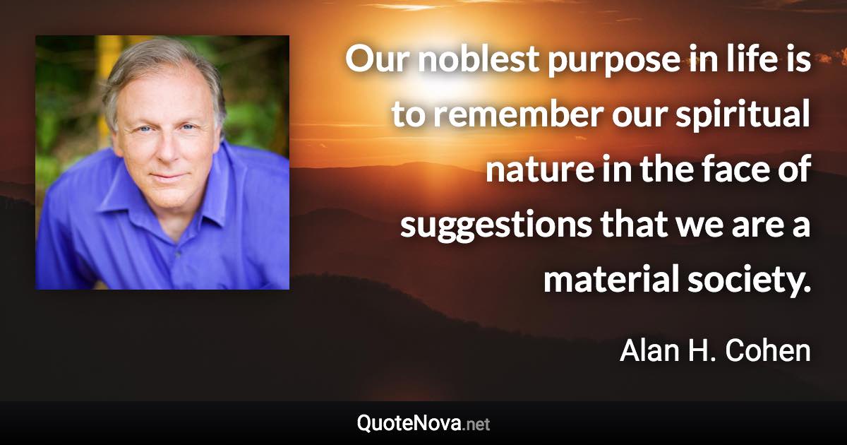 Our noblest purpose in life is to remember our spiritual nature in the face of suggestions that we are a material society. - Alan H. Cohen quote