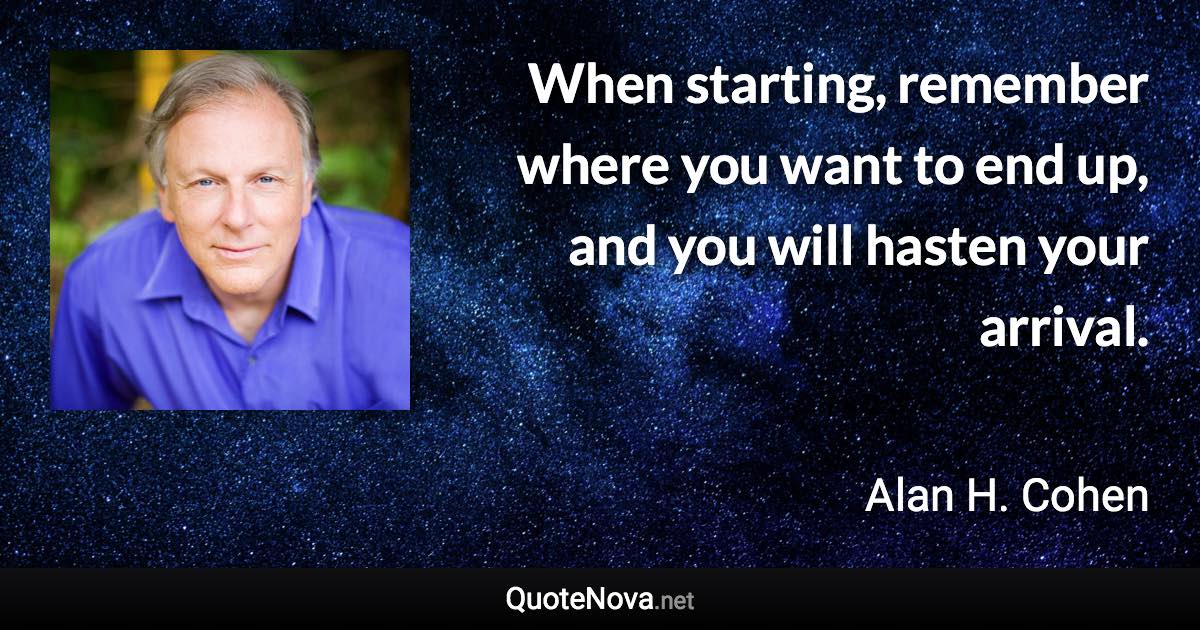 When starting, remember where you want to end up, and you will hasten your arrival. - Alan H. Cohen quote