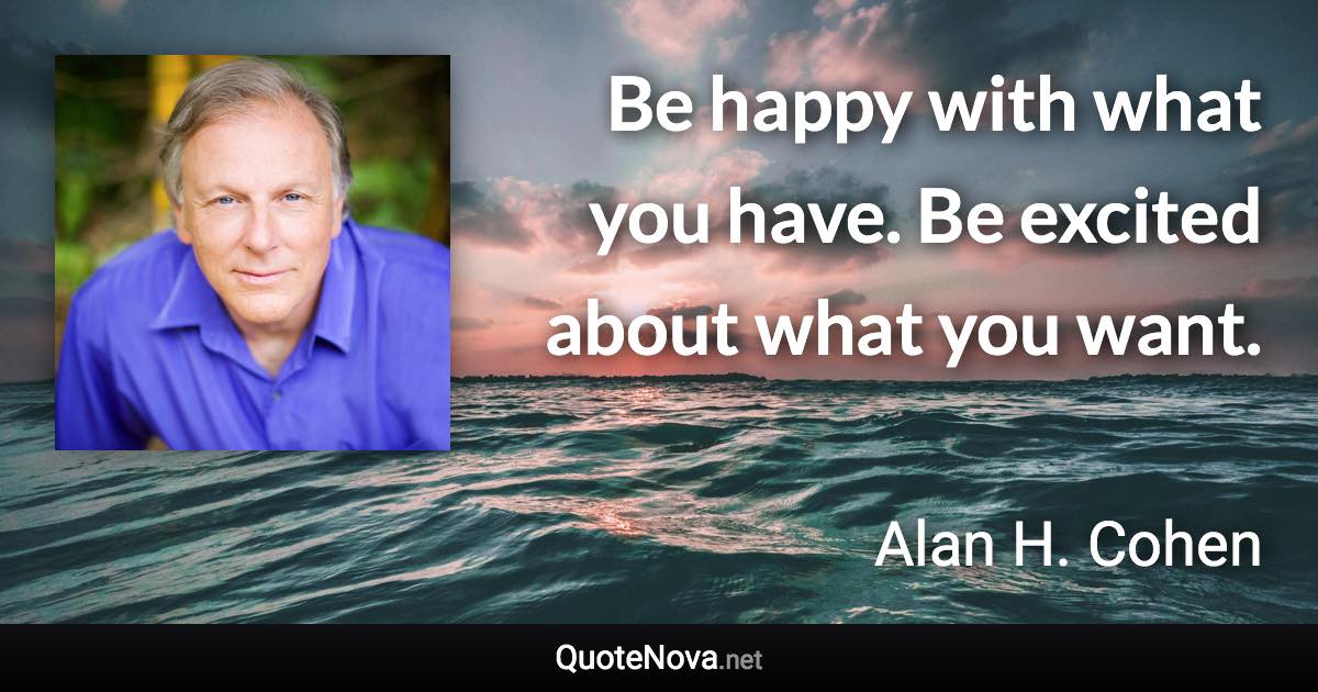 Be happy with what you have. Be excited about what you want. - Alan H. Cohen quote