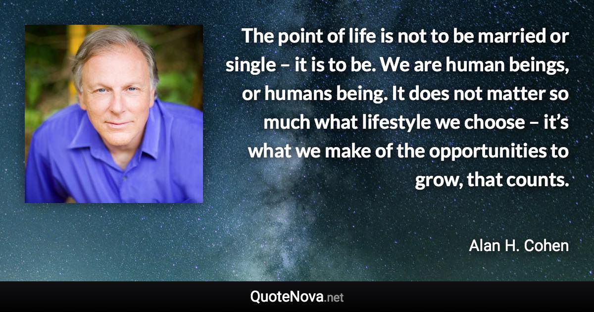 The point of life is not to be married or single – it is to be. We are human beings, or humans being. It does not matter so much what lifestyle we choose – it’s what we make of the opportunities to grow, that counts. - Alan H. Cohen quote