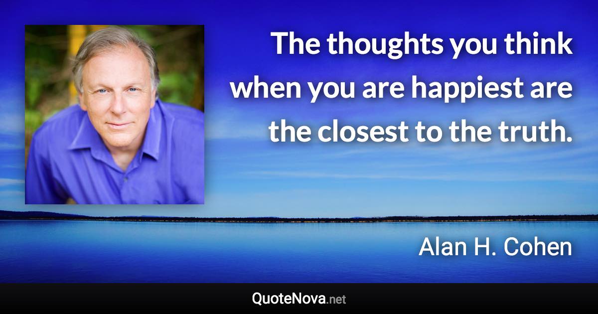 The thoughts you think when you are happiest are the closest to the truth. - Alan H. Cohen quote