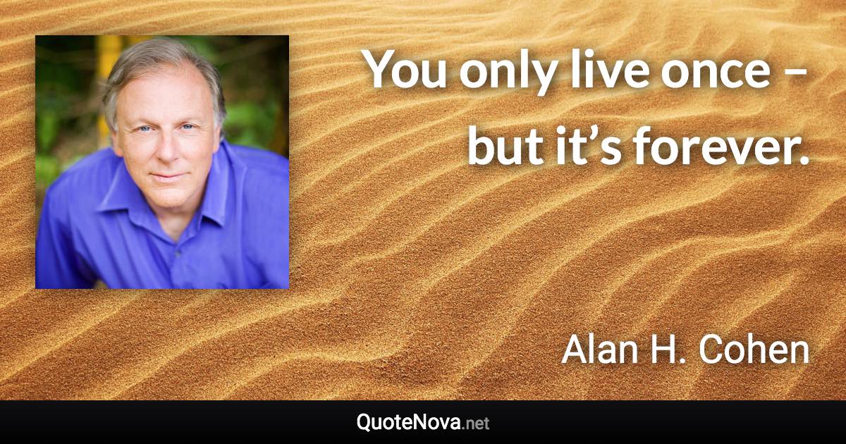 You only live once – but it’s forever. - Alan H. Cohen quote