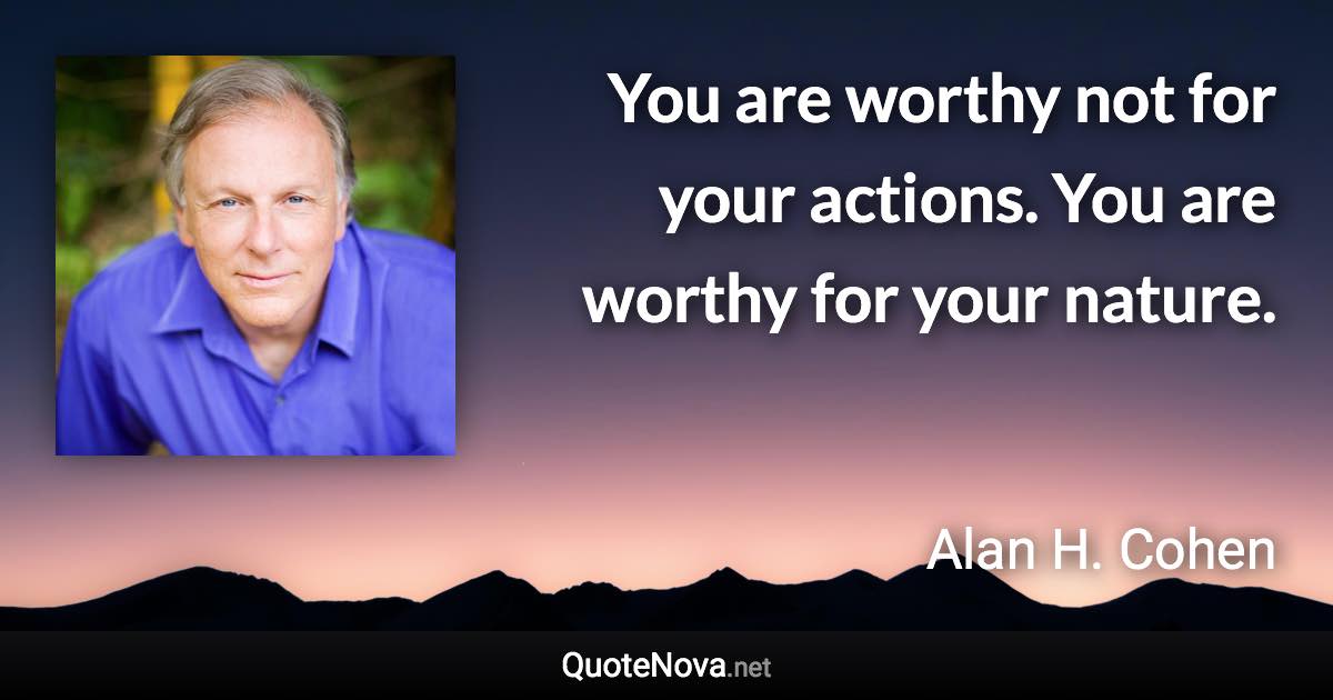 You are worthy not for your actions. You are worthy for your nature. - Alan H. Cohen quote