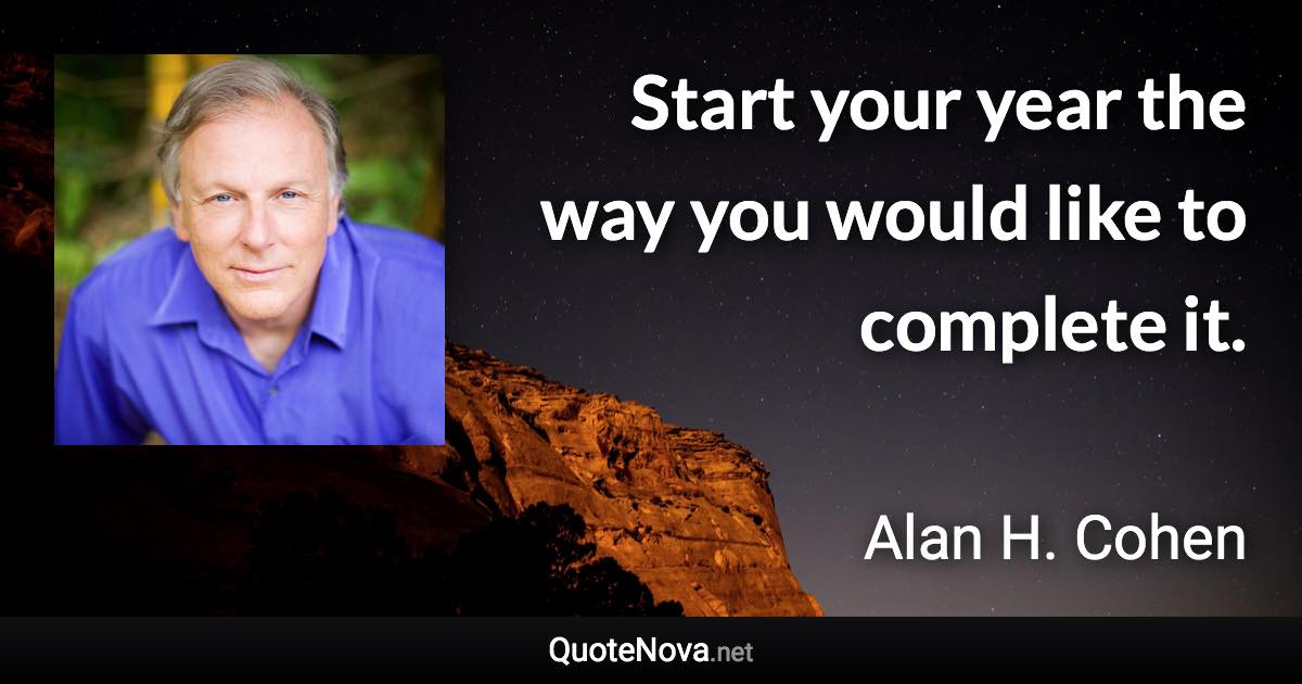 Start your year the way you would like to complete it. - Alan H. Cohen quote