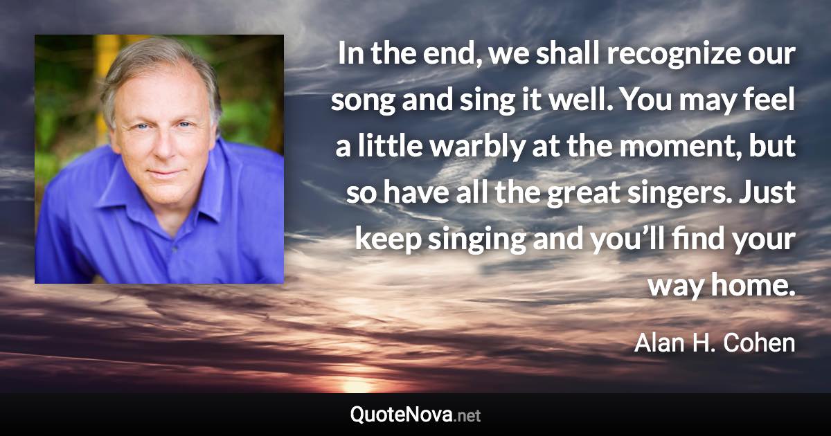 In the end, we shall recognize our song and sing it well. You may feel a little warbly at the moment, but so have all the great singers. Just keep singing and you’ll find your way home. - Alan H. Cohen quote