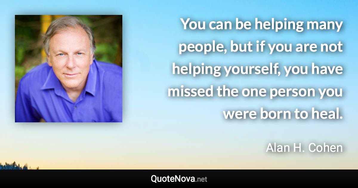 You can be helping many people, but if you are not helping yourself, you have missed the one person you were born to heal. - Alan H. Cohen quote