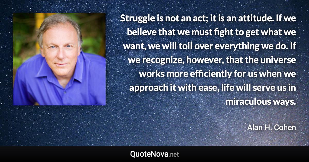 Struggle is not an act; it is an attitude. If we believe that we must fight to get what we want, we will toil over everything we do. If we recognize, however, that the universe works more efficiently for us when we approach it with ease, life will serve us in miraculous ways. - Alan H. Cohen quote