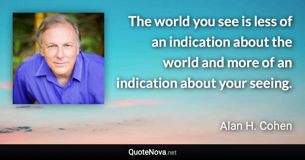 The world you see is less of an indication about the world and more of an indication about your seeing. - Alan H. Cohen quote