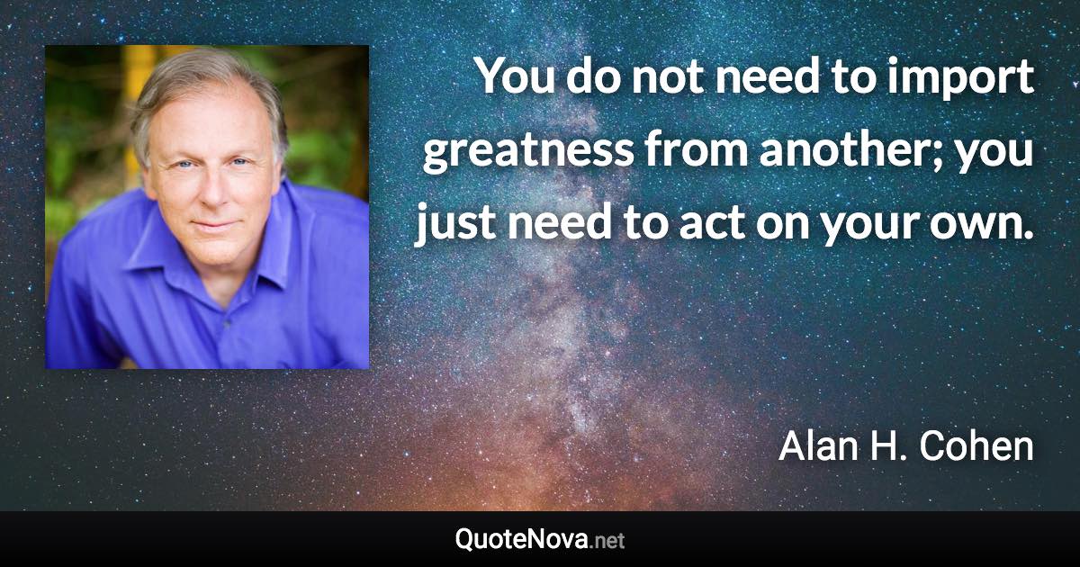 You do not need to import greatness from another; you just need to act on your own. - Alan H. Cohen quote