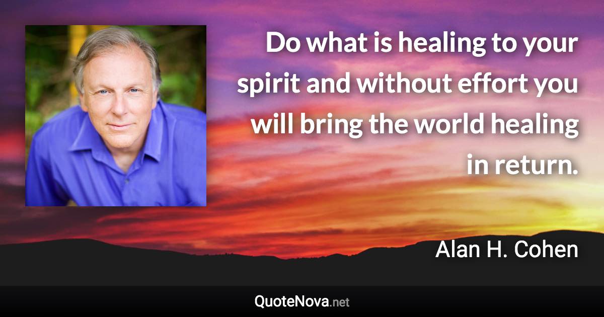 Do what is healing to your spirit and without effort you will bring the world healing in return. - Alan H. Cohen quote