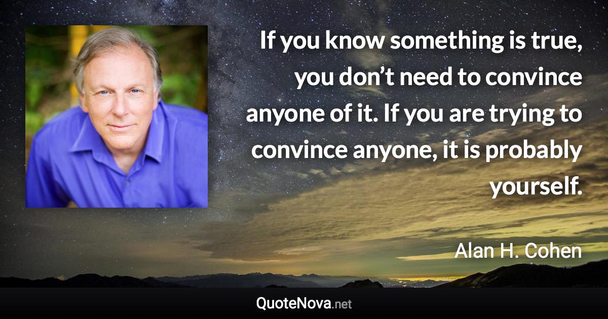 If you know something is true, you don’t need to convince anyone of it. If you are trying to convince anyone, it is probably yourself. - Alan H. Cohen quote