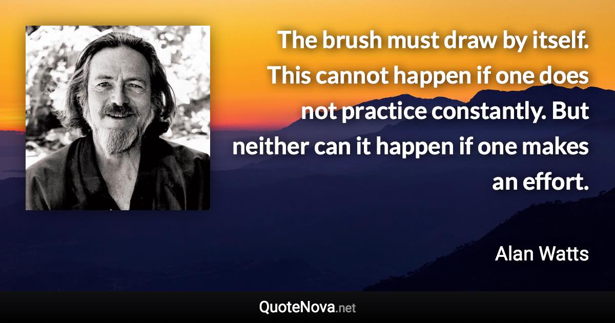 The brush must draw by itself. This cannot happen if one does not practice constantly. But neither can it happen if one makes an effort. - Alan Watts quote