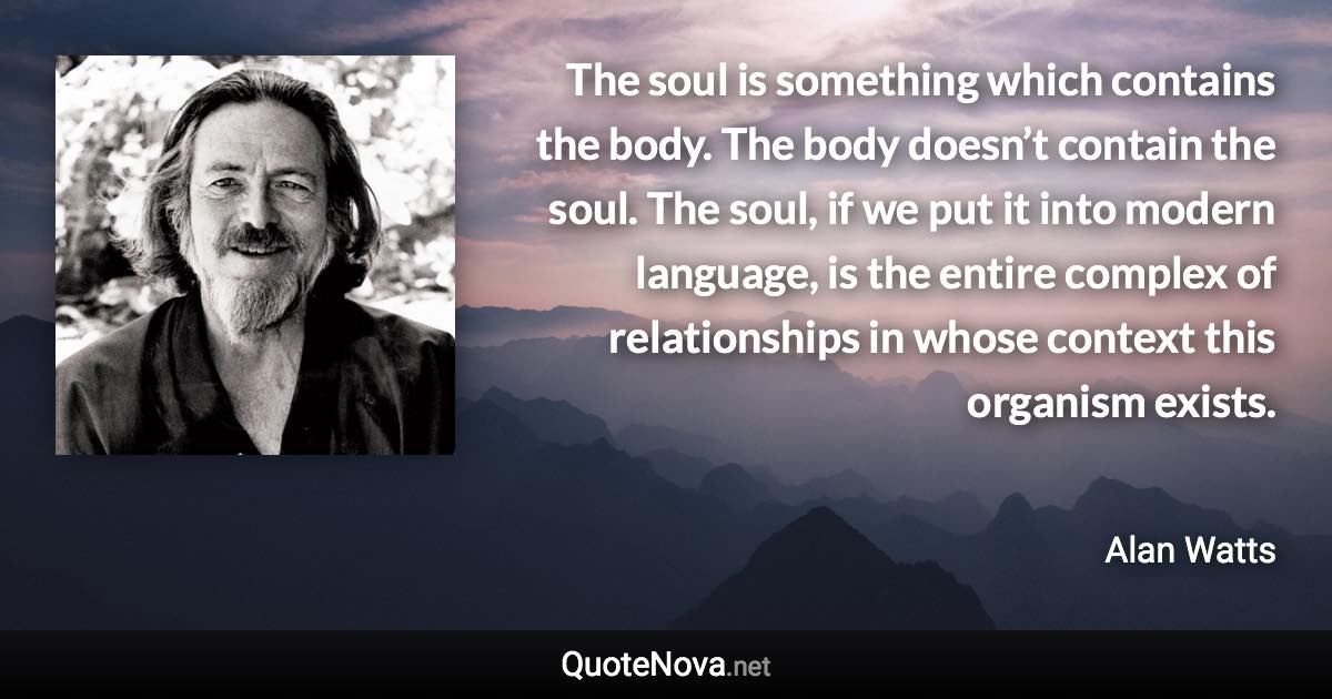 The soul is something which contains the body. The body doesn’t contain the soul. The soul, if we put it into modern language, is the entire complex of relationships in whose context this organism exists. - Alan Watts quote