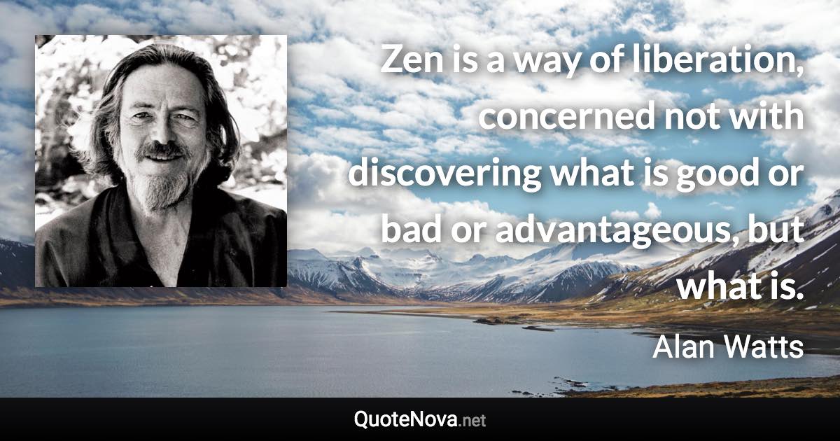 Zen is a way of liberation, concerned not with discovering what is good or bad or advantageous, but what is. - Alan Watts quote