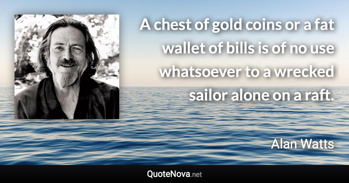 A chest of gold coins or a fat wallet of bills is of no use whatsoever to a wrecked sailor alone on a raft. - Alan Watts quote