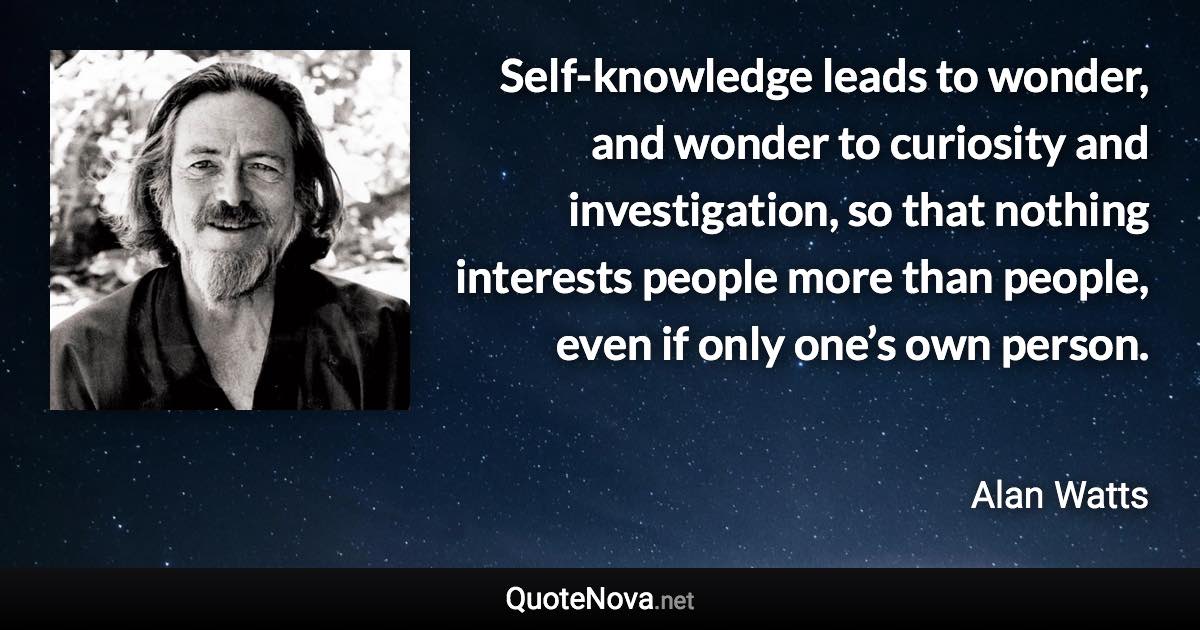 Self-knowledge leads to wonder, and wonder to curiosity and investigation, so that nothing interests people more than people, even if only one’s own person. - Alan Watts quote