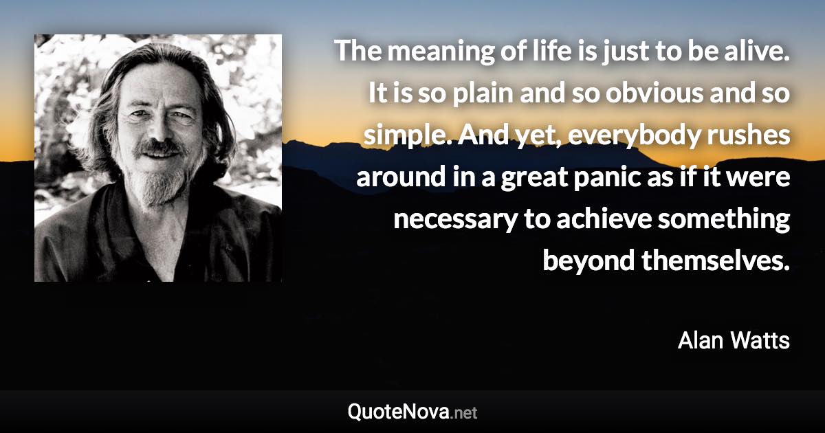 The meaning of life is just to be alive. It is so plain and so obvious and so simple. And yet, everybody rushes around in a great panic as if it were necessary to achieve something beyond themselves. - Alan Watts quote