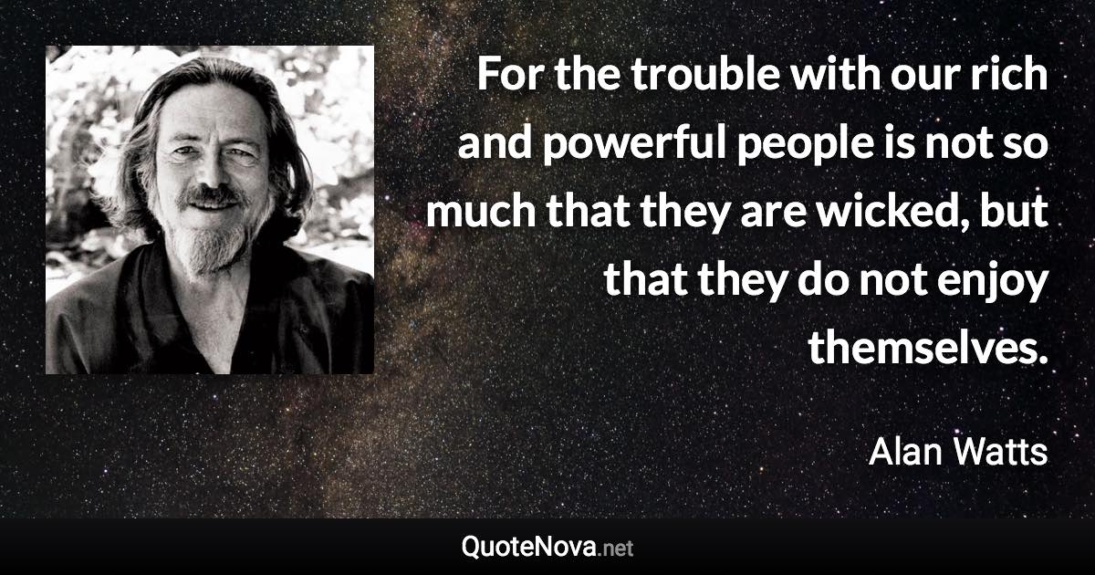 For the trouble with our rich and powerful people is not so much that they are wicked, but that they do not enjoy themselves. - Alan Watts quote