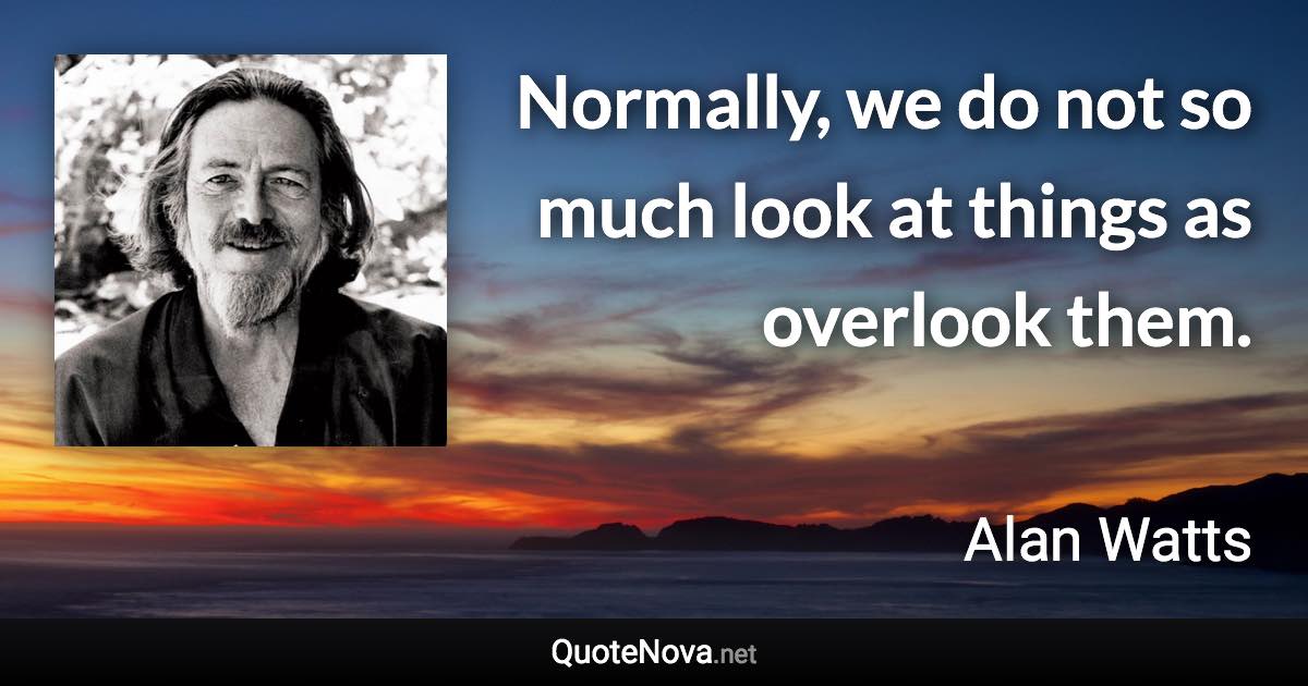 Normally, we do not so much look at things as overlook them. - Alan Watts quote