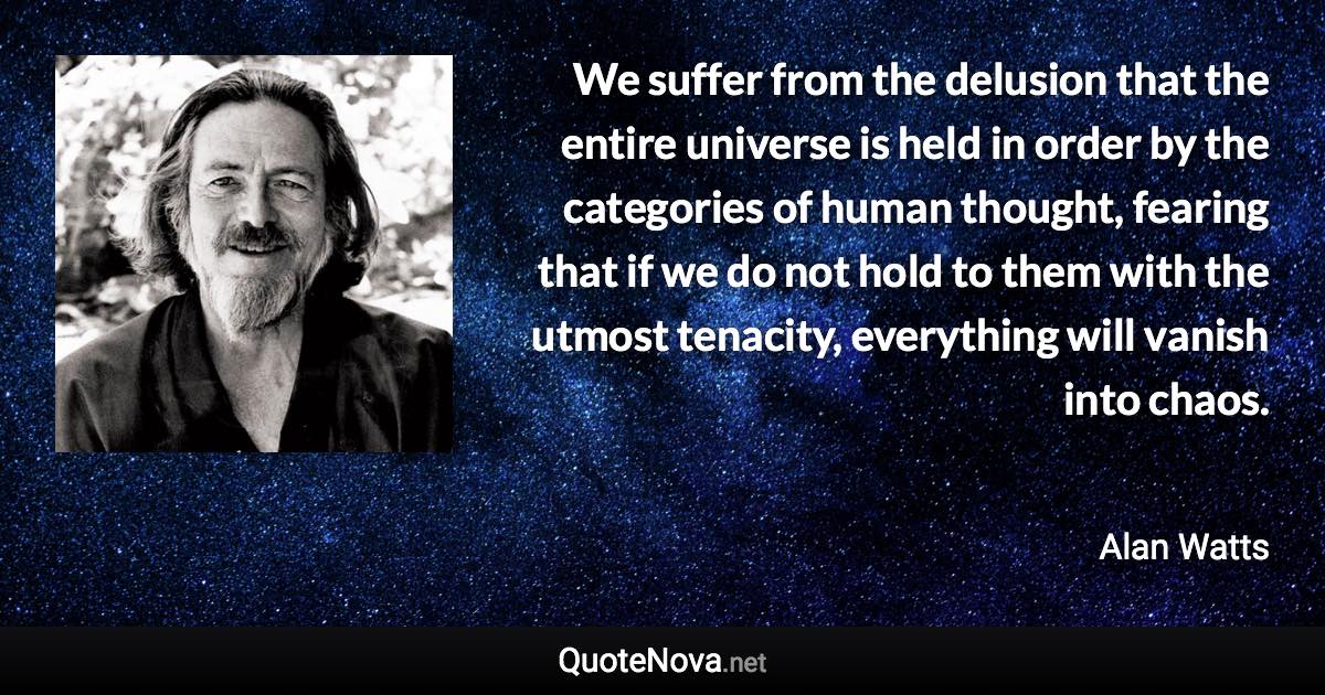 We suffer from the delusion that the entire universe is held in order by the categories of human thought, fearing that if we do not hold to them with the utmost tenacity, everything will vanish into chaos. - Alan Watts quote