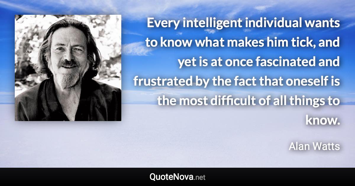 Every intelligent individual wants to know what makes him tick, and yet is at once fascinated and frustrated by the fact that oneself is the most difficult of all things to know. - Alan Watts quote