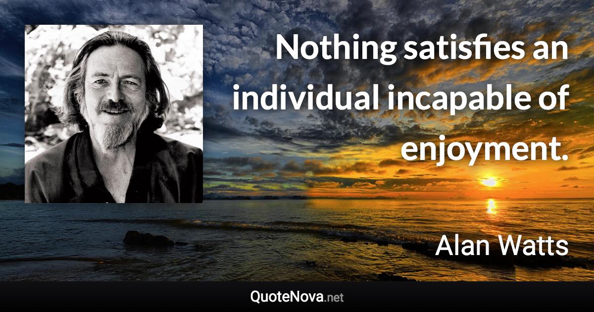 Nothing satisfies an individual incapable of enjoyment. - Alan Watts quote