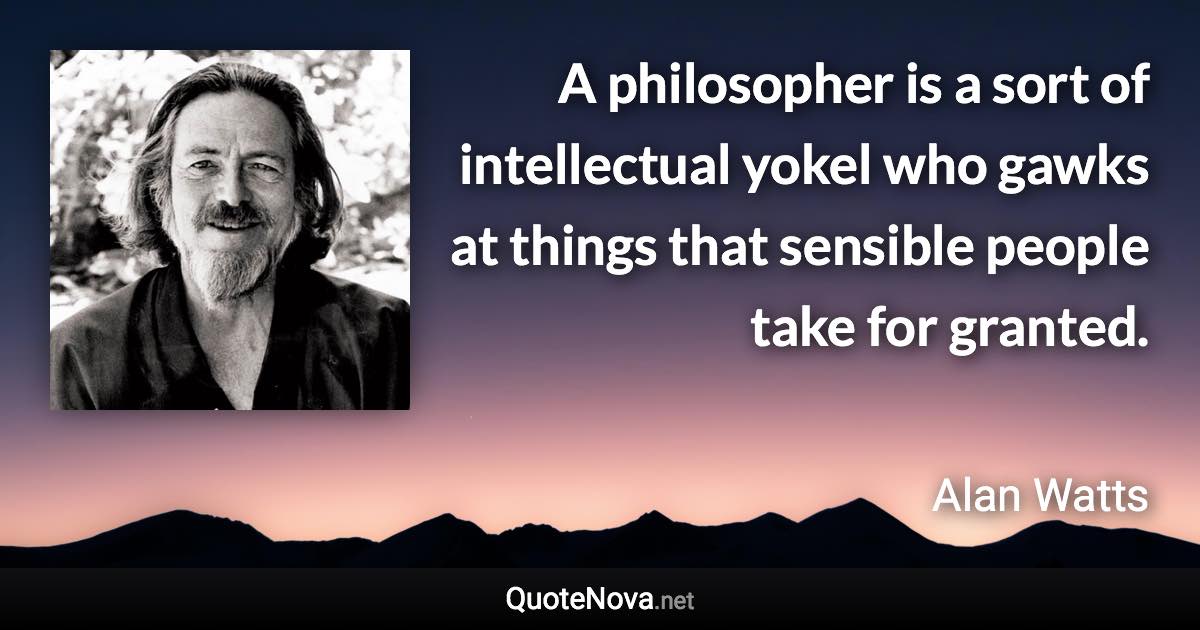 A philosopher is a sort of intellectual yokel who gawks at things that sensible people take for granted. - Alan Watts quote