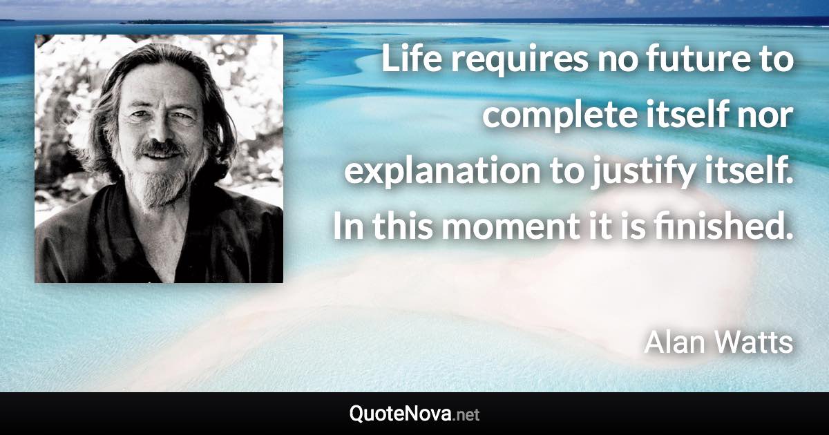 Life requires no future to complete itself nor explanation to justify itself. In this moment it is finished. - Alan Watts quote