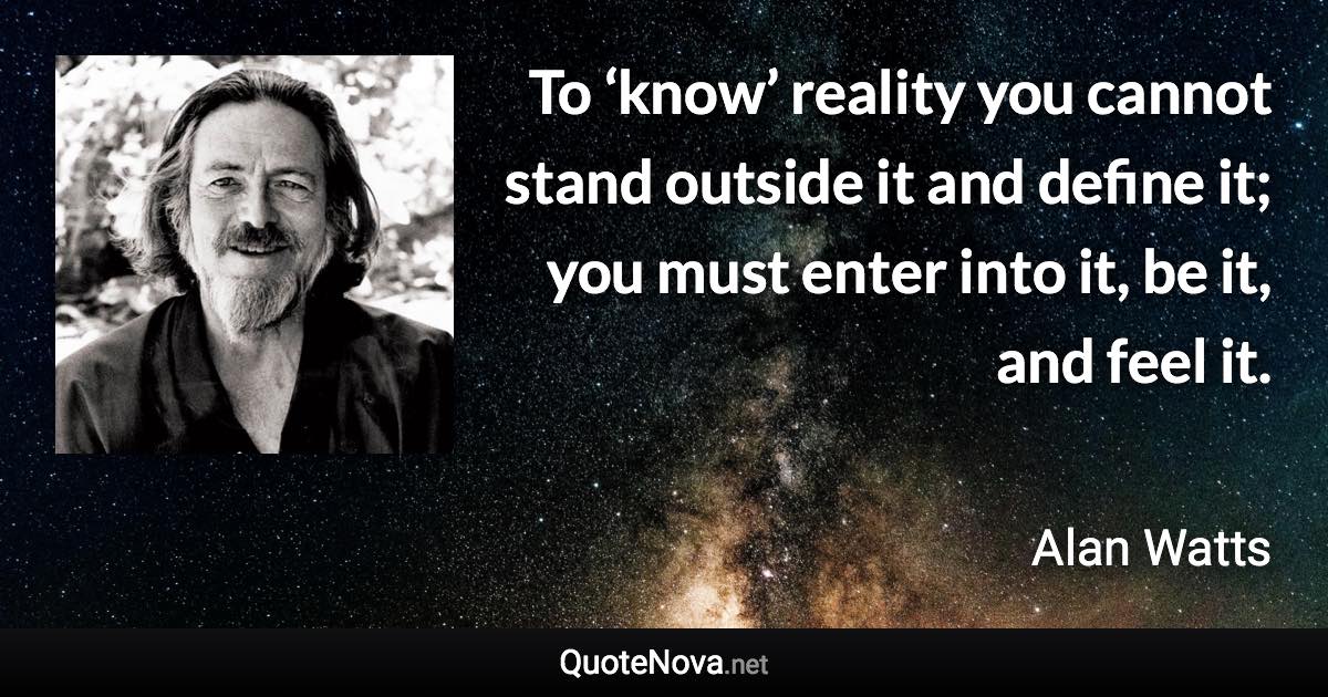 To ‘know’ reality you cannot stand outside it and define it; you must enter into it, be it, and feel it. - Alan Watts quote