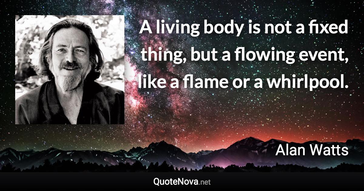 A living body is not a fixed thing, but a flowing event, like a flame or a whirlpool. - Alan Watts quote
