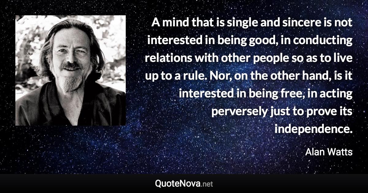 A mind that is single and sincere is not interested in being good, in conducting relations with other people so as to live up to a rule. Nor, on the other hand, is it interested in being free, in acting perversely just to prove its independence. - Alan Watts quote