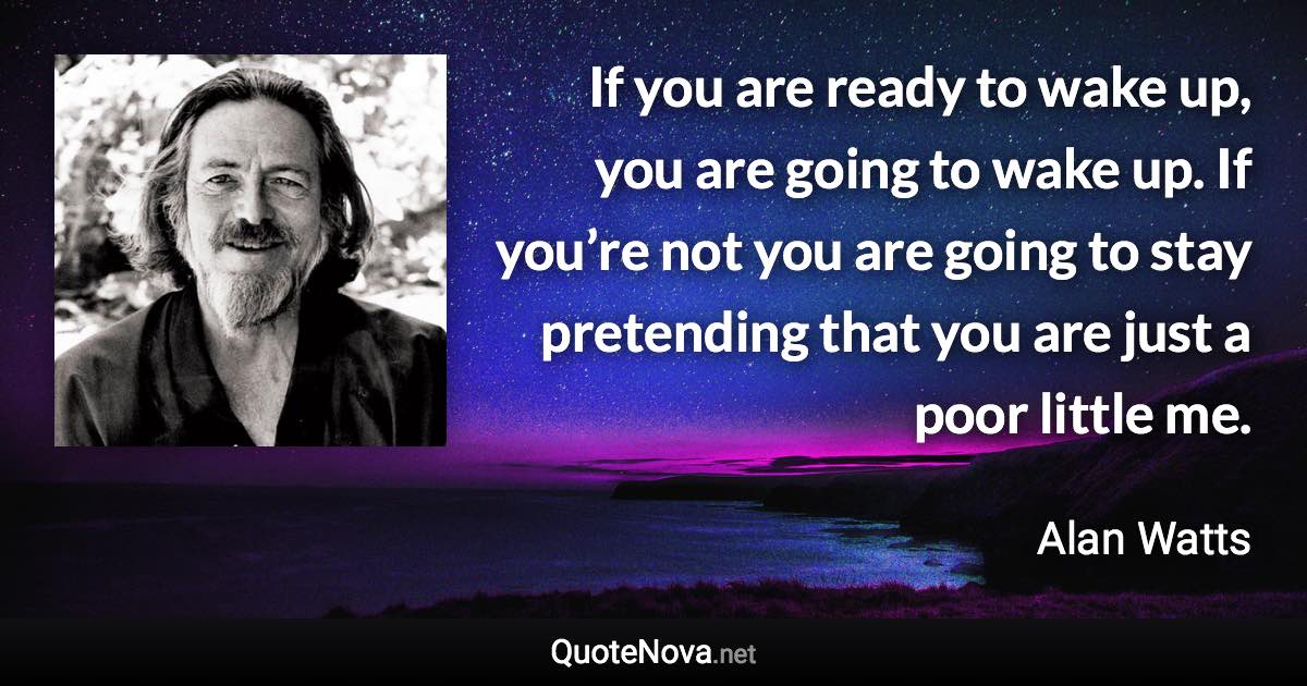 If you are ready to wake up, you are going to wake up. If you’re not you are going to stay pretending that you are just a poor little me. - Alan Watts quote