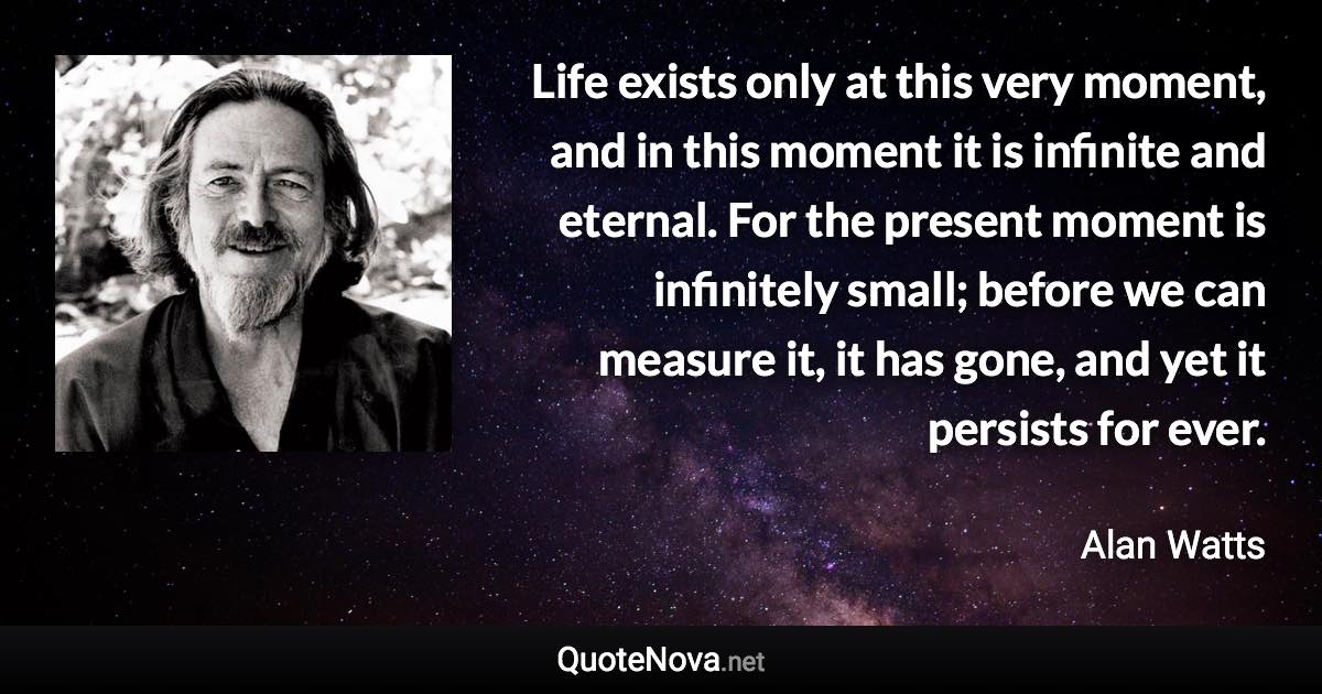 Life exists only at this very moment, and in this moment it is infinite and eternal. For the present moment is infinitely small; before we can measure it, it has gone, and yet it persists for ever. - Alan Watts quote