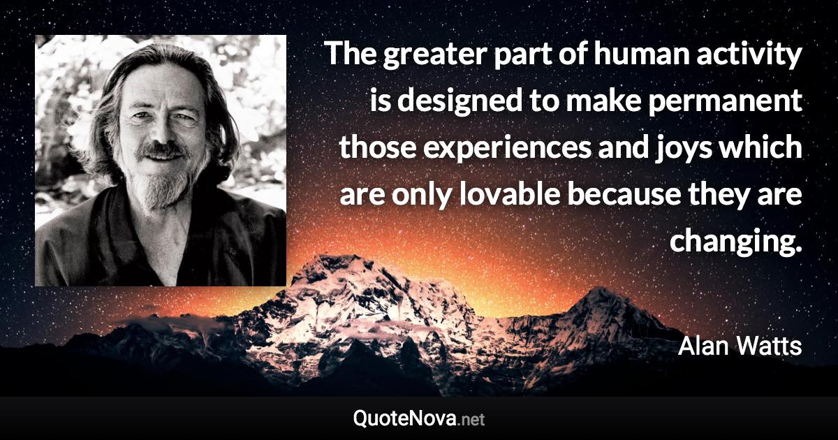 The greater part of human activity is designed to make permanent those experiences and joys which are only lovable because they are changing. - Alan Watts quote