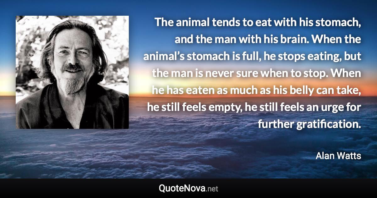 The animal tends to eat with his stomach, and the man with his brain. When the animal’s stomach is full, he stops eating, but the man is never sure when to stop. When he has eaten as much as his belly can take, he still feels empty, he still feels an urge for further gratification. - Alan Watts quote