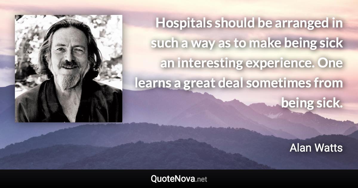 Hospitals should be arranged in such a way as to make being sick an interesting experience. One learns a great deal sometimes from being sick. - Alan Watts quote